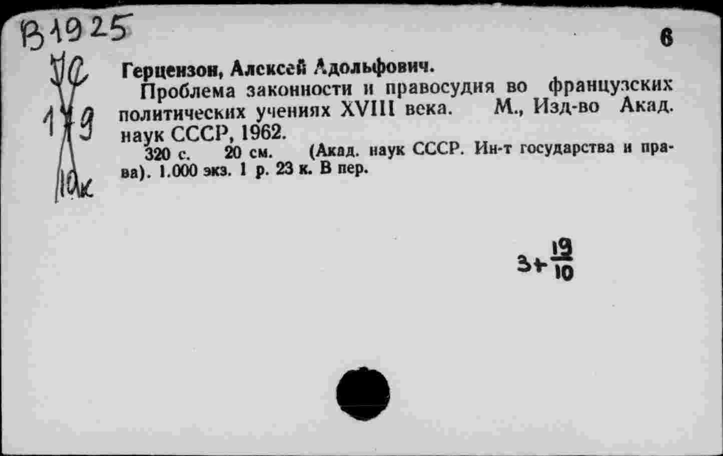 ﻿6
Герцензои, Алексей Адольфович.
Проблема законности и правосудия во французских Л у п политических учениях XVIII века. М., Изд-во Акад. ' Д 2 наук СССР, 1962.
320 с. 20 см. (Акад, наук СССР. Ин-т государства и пра-/|А ва). 1.000 экз. 1 р. 23 к. В пер.
10